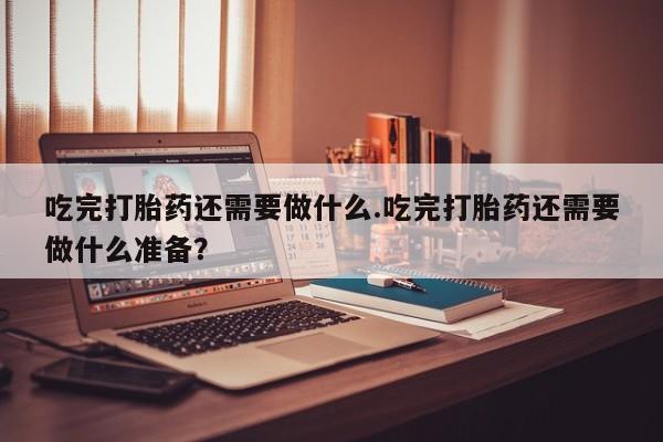 流产药微信联系方式安全无副作用吃完打胎药还需要做什么.吃完打胎药还需要做什么准备？