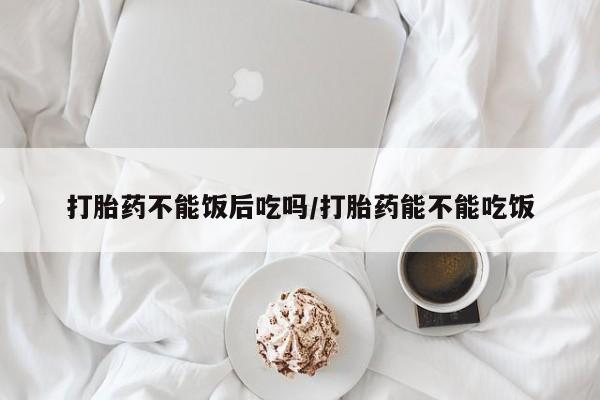 流产药微信联系方式安全无副作用打胎药不能饭后吃吗/打胎药能不能吃饭
