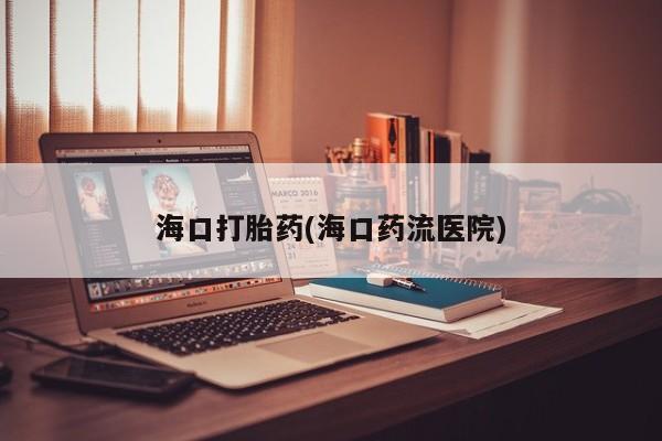 流产药微信联系方式安全无副作用海口打胎药(海口药流医院)