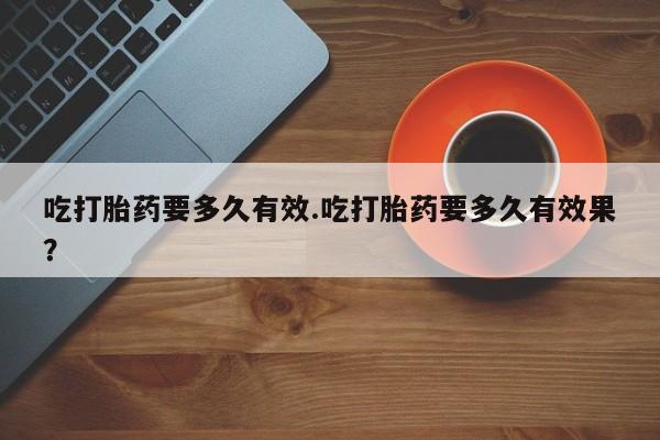 流产药微信联系方式安全无副作用吃打胎药要多久有效.吃打胎药要多久有效果？