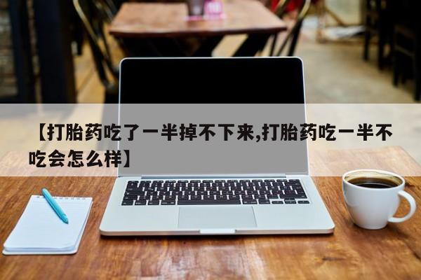 流产药微信联系方式安全无副作用【打胎药吃了一半掉不下来,打胎药吃一半不吃会怎么样】