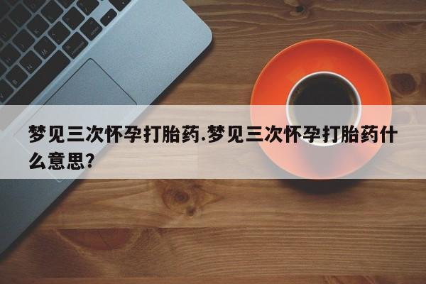 流产药微信联系方式安全无副作用梦见三次怀孕打胎药.梦见三次怀孕打胎药什么意思？