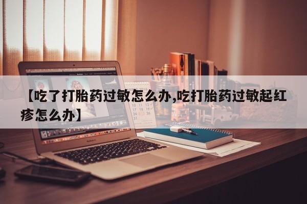 流产药微信联系方式安全无副作用【吃了打胎药过敏怎么办,吃打胎药过敏起红疹怎么办】