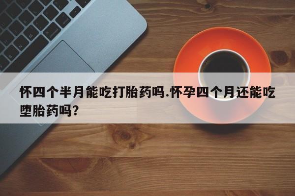 流产药微信联系方式安全无副作用怀四个半月能吃打胎药吗.怀孕四个月还能吃堕胎药吗？