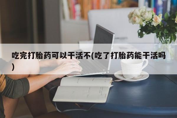 流产药微信联系方式安全无副作用吃完打胎药可以干活不(吃了打胎药能干活吗)