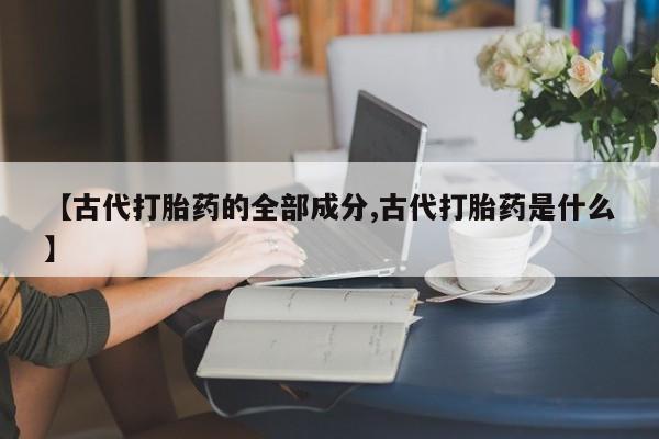 流产药微信联系方式安全无副作用【古代打胎药的全部成分,古代打胎药是什么】