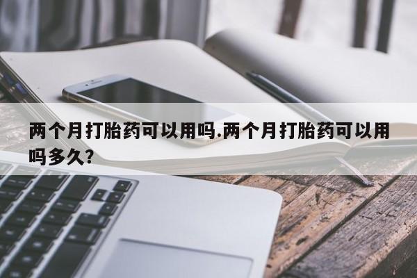 流产药微信联系方式安全无副作用两个月打胎药可以用吗.两个月打胎药可以用吗多久？