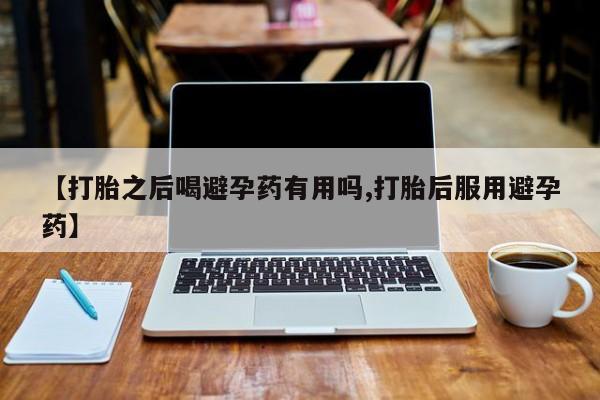 流产药微信联系方式安全无副作用【打胎之后喝避孕药有用吗,打胎后服用避孕药】