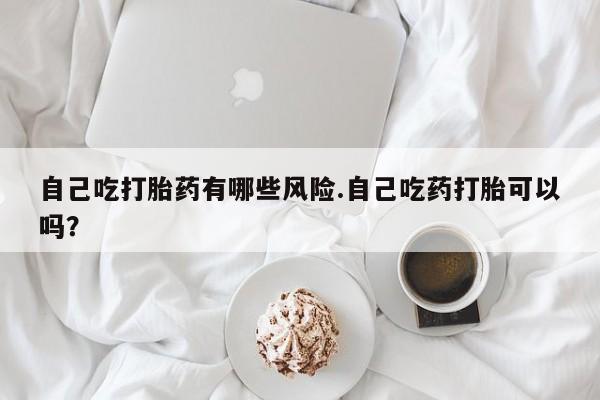 流产药微信联系方式安全无副作用自己吃打胎药有哪些风险.自己吃药打胎可以吗？