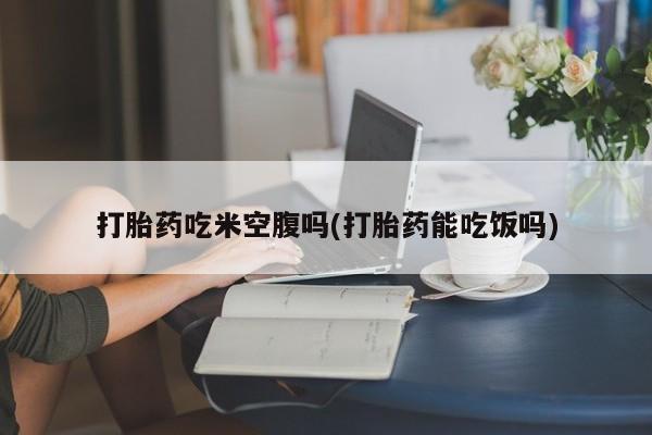 流产药微信联系方式安全无副作用打胎药吃米空腹吗(打胎药能吃饭吗)