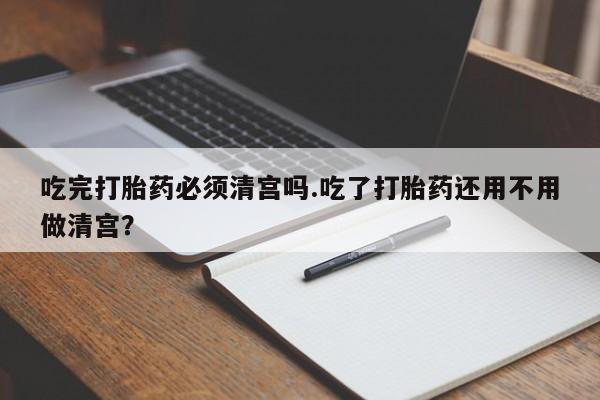 流产药微信联系方式安全无副作用吃完打胎药必须清宫吗.吃了打胎药还用不用做清宫？