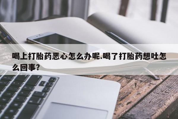 流产药微信联系方式安全无副作用喝上打胎药恶心怎么办呢.喝了打胎药想吐怎么回事？