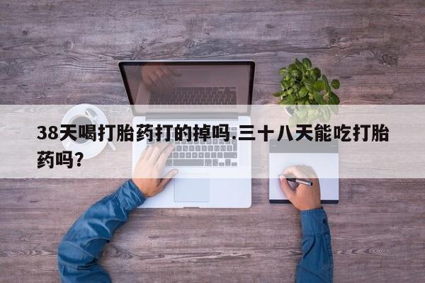 流产药微信联系方式安全无副作用38天喝打胎药打的掉吗.三十八天能吃打胎药吗？