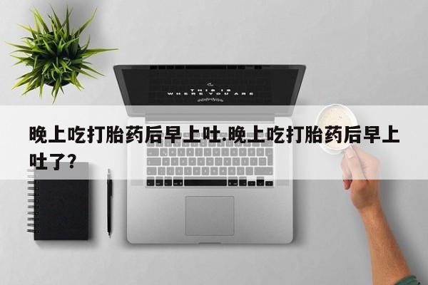 流产药微信联系方式安全无副作用晚上吃打胎药后早上吐.晚上吃打胎药后早上吐了？