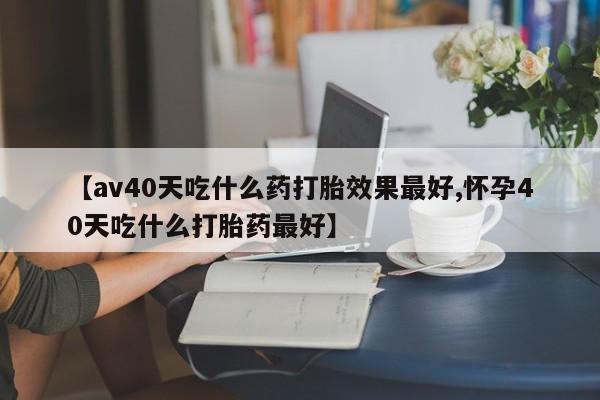 流产药微信联系方式安全无副作用【av40天吃什么药打胎效果最好,怀孕40天吃什么打胎药最好】
