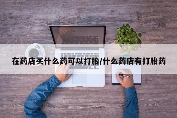 流产药微信联系方式安全无副作用在药店买什么药可以打胎/什么药店有打胎药