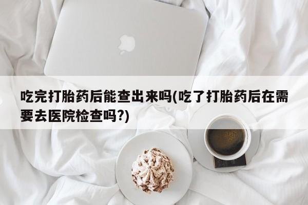流产药微信联系方式安全无副作用吃完打胎药后能查出来吗(吃了打胎药后在需要去医院检查吗?)