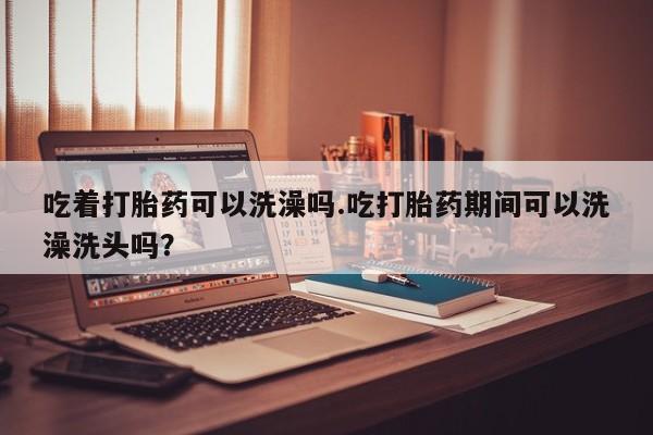 流产药微信联系方式安全无副作用吃着打胎药可以洗澡吗.吃打胎药期间可以洗澡洗头吗？