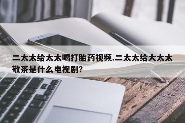 流产药微信联系方式安全无副作用二太太给太太喝打胎药视频.二太太给大太太敬茶是什么电视剧？