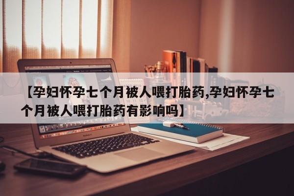 流产药微信联系方式安全无副作用【孕妇怀孕七个月被人喂打胎药,孕妇怀孕七个月被人喂打胎药有影响吗】