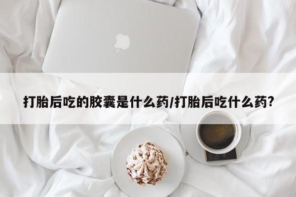 流产药微信联系方式安全无副作用打胎后吃的胶囊是什么药/打胎后吃什么药?