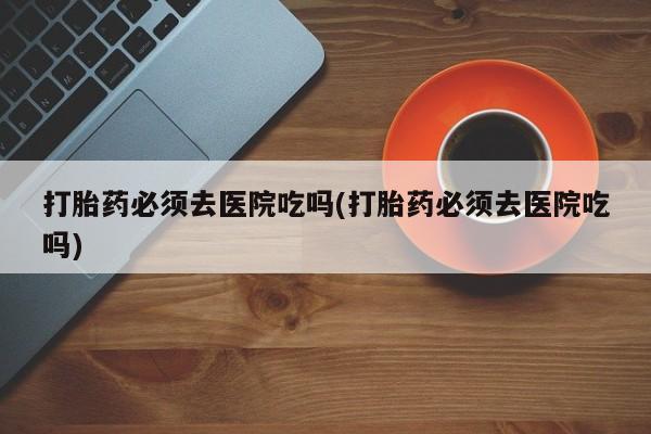 流产药微信联系方式安全无副作用打胎药必须去医院吃吗(打胎药必须去医院吃吗)