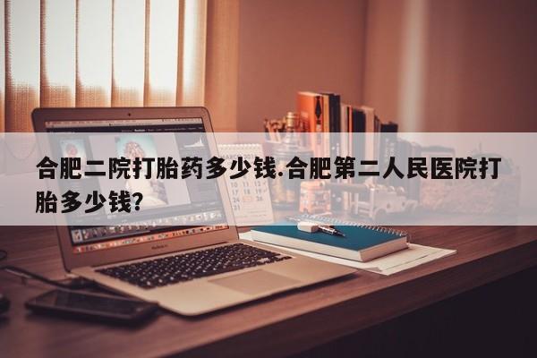 流产药微信联系方式安全无副作用合肥二院打胎药多少钱.合肥第二人民医院打胎多少钱？