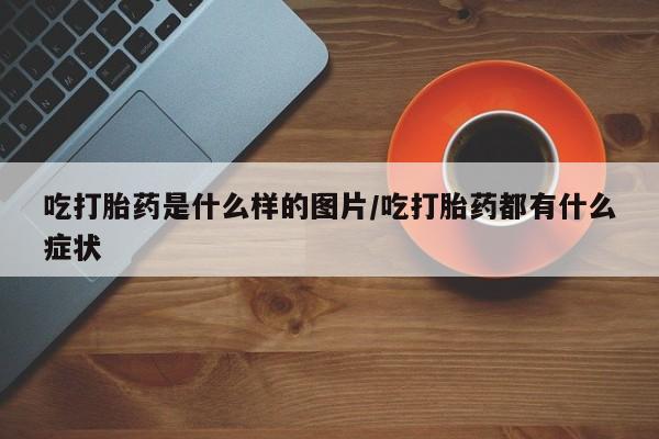 流产药微信联系方式安全无副作用吃打胎药是什么样的图片/吃打胎药都有什么症状