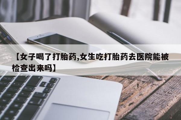 流产药微信联系方式安全无副作用【女子喝了打胎药,女生吃打胎药去医院能被检查出来吗】