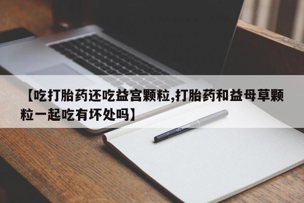流产药微信联系方式安全无副作用【吃打胎药还吃益宫颗粒,打胎药和益母草颗粒一起吃有坏处吗】