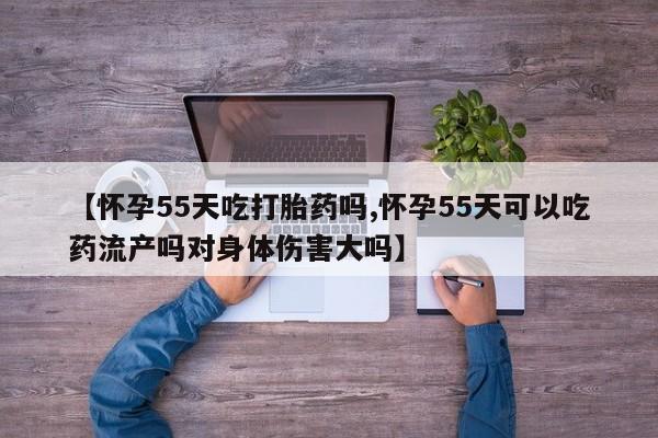 流产药微信联系方式安全无副作用【怀孕55天吃打胎药吗,怀孕55天可以吃药流产吗对身体伤害大吗】