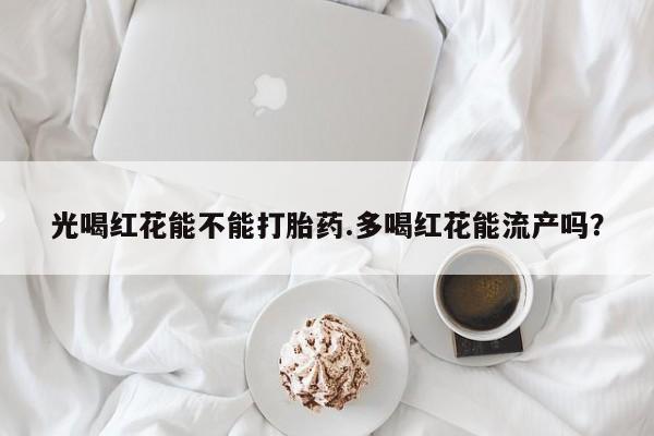 流产药微信联系方式安全无副作用光喝红花能不能打胎药.多喝红花能流产吗？