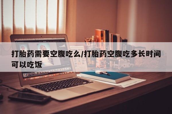 流产药微信联系方式安全无副作用打胎药需要空腹吃么/打胎药空腹吃多长时间可以吃饭