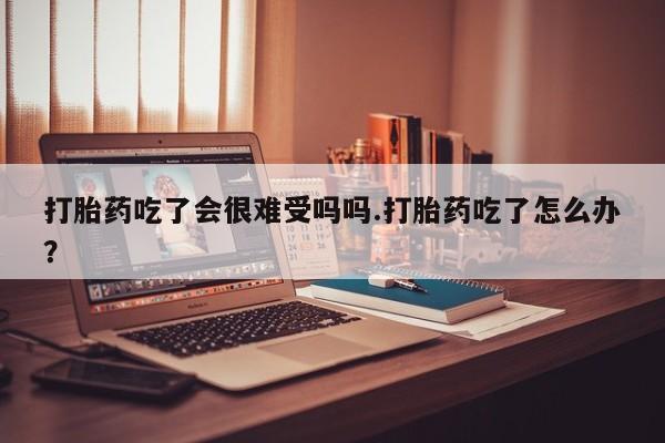 流产药微信联系方式安全无副作用打胎药吃了会很难受吗吗.打胎药吃了怎么办？