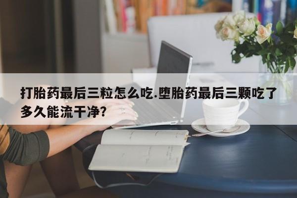 流产药微信联系方式安全无副作用打胎药最后三粒怎么吃.堕胎药最后三颗吃了多久能流干净？