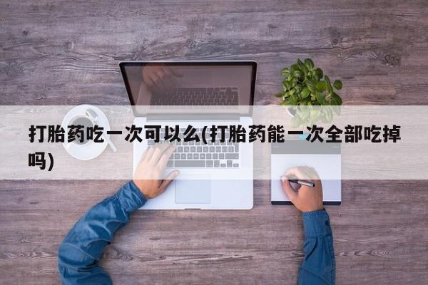 流产药微信联系方式安全无副作用打胎药吃一次可以么(打胎药能一次全部吃掉吗)