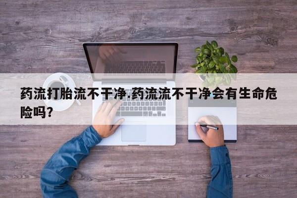 流产药微信联系方式安全无副作用药流打胎流不干净.药流流不干净会有生命危险吗？