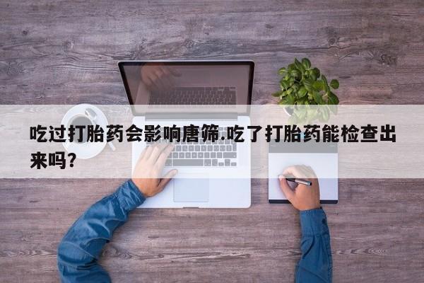 流产药微信联系方式安全无副作用吃过打胎药会影响唐筛.吃了打胎药能检查出来吗？