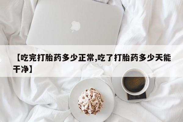 流产药微信联系方式安全无副作用【吃完打胎药多少正常,吃了打胎药多少天能干净】