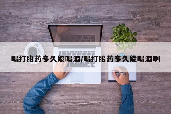 流产药微信联系方式安全无副作用喝打胎药多久能喝酒/喝打胎药多久能喝酒啊