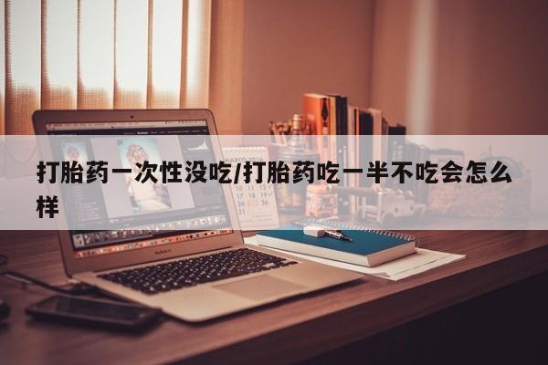 流产药微信联系方式安全无副作用打胎药一次性没吃/打胎药吃一半不吃会怎么样