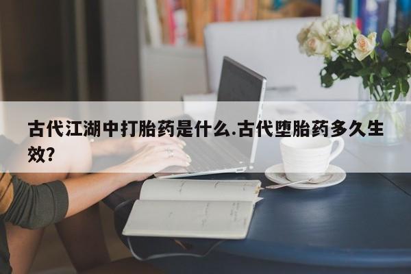 流产药微信联系方式安全无副作用古代江湖中打胎药是什么.古代堕胎药多久生效？