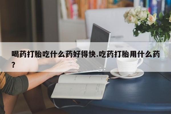 流产药微信联系方式安全无副作用喝药打胎吃什么药好得快.吃药打胎用什么药？