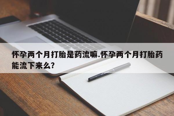 流产药微信联系方式安全无副作用怀孕两个月打胎是药流嘛.怀孕两个月打胎药能流下来么？