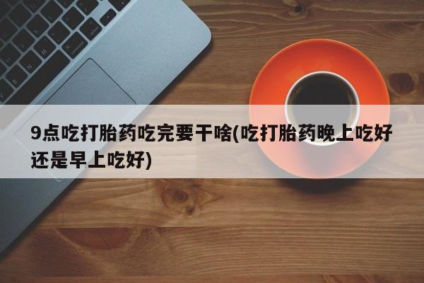 流产药微信联系方式安全无副作用9点吃打胎药吃完要干啥(吃打胎药晚上吃好还是早上吃好)